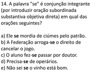 14. A palavra "se" é conjunção integrante
(por introduzir oração subordinada
substantiva objetiva direta) em qual das
orações seguintes?

a) Ele se mordia de ciúmes pelo patrão.
b) A Federação arroga-se o direito de
cancelar o jogo.
c) O aluno fez-se passar por doutor.
d) Precisa-se de operários.
e) Não sei se o vinho está bom.
 
