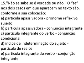 15."Não se sabe se é verdade ou não." O “se”
nos dois casos em que aparecem no texto são,
conforme a sua colocação:
a) partícula apassivadora - pronome reflexivo,
sujeito
b) partícula apassivadora - conjunção integrante
c) partícula integrante do verbo - conjunção
condicional
d) índice de indeterminação do sujeito -
partícula de realce
e) partícula integrante do verbo - conjunção
integrante
 