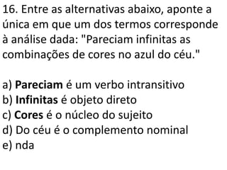16. Entre as alternativas abaixo, aponte a
única em que um dos termos corresponde
à análise dada: "Pareciam infinitas as
combinações de cores no azul do céu."

a) Pareciam é um verbo intransitivo
b) Infinitas é objeto direto
c) Cores é o núcleo do sujeito
d) Do céu é o complemento nominal
e) nda
 