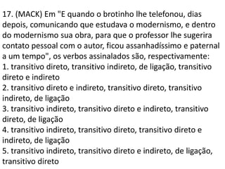 17. (MACK) Em "E quando o brotinho lhe telefonou, dias
depois, comunicando que estudava o modernismo, e dentro
do modernismo sua obra, para que o professor lhe sugerira
contato pessoal com o autor, ficou assanhadíssimo e paternal
a um tempo", os verbos assinalados são, respectivamente:
1. transitivo direto, transitivo indireto, de ligação, transitivo
direto e indireto
2. transitivo direto e indireto, transitivo direto, transitivo
indireto, de ligação
3. transitivo indireto, transitivo direto e indireto, transitivo
direto, de ligação
4. transitivo indireto, transitivo direto, transitivo direto e
indireto, de ligação
5. transitivo indireto, transitivo direto e indireto, de ligação,
transitivo direto
 