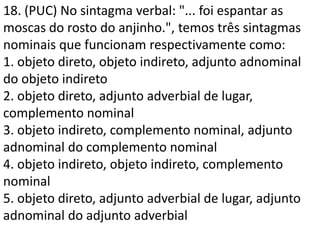18. (PUC) No sintagma verbal: "... foi espantar as
moscas do rosto do anjinho.", temos três sintagmas
nominais que funcionam respectivamente como:
1. objeto direto, objeto indireto, adjunto adnominal
do objeto indireto
2. objeto direto, adjunto adverbial de lugar,
complemento nominal
3. objeto indireto, complemento nominal, adjunto
adnominal do complemento nominal
4. objeto indireto, objeto indireto, complemento
nominal
5. objeto direto, adjunto adverbial de lugar, adjunto
adnominal do adjunto adverbial
 