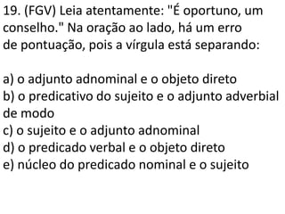 19. (FGV) Leia atentamente: "É oportuno, um
conselho." Na oração ao lado, há um erro
de pontuação, pois a vírgula está separando:

a) o adjunto adnominal e o objeto direto
b) o predicativo do sujeito e o adjunto adverbial
de modo
c) o sujeito e o adjunto adnominal
d) o predicado verbal e o objeto direto
e) núcleo do predicado nominal e o sujeito
 