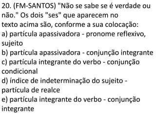 20. (FM-SANTOS) "Não se sabe se é verdade ou
não." Os dois "ses" que aparecem no
texto acima são, conforme a sua colocação:
a) partícula apassivadora - pronome reflexivo,
sujeito
b) partícula apassivadora - conjunção integrante
c) partícula integrante do verbo - conjunção
condicional
d) índice de indeterminação do sujeito -
partícula de realce
e) partícula integrante do verbo - conjunção
integrante
 