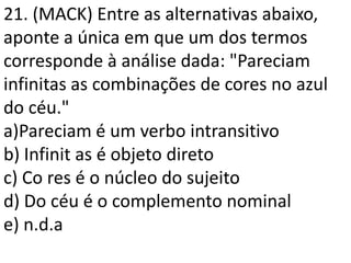 21. (MACK) Entre as alternativas abaixo,
aponte a única em que um dos termos
corresponde à análise dada: "Pareciam
infinitas as combinações de cores no azul
do céu."
a)Pareciam é um verbo intransitivo
b) Infinit as é objeto direto
c) Co res é o núcleo do sujeito
d) Do céu é o complemento nominal
e) n.d.a
 
