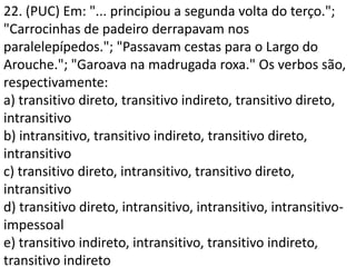 22. (PUC) Em: "... principiou a segunda volta do terço.";
"Carrocinhas de padeiro derrapavam nos
paralelepípedos."; "Passavam cestas para o Largo do
Arouche."; "Garoava na madrugada roxa." Os verbos são,
respectivamente:
a) transitivo direto, transitivo indireto, transitivo direto,
intransitivo
b) intransitivo, transitivo indireto, transitivo direto,
intransitivo
c) transitivo direto, intransitivo, transitivo direto,
intransitivo
d) transitivo direto, intransitivo, intransitivo, intransitivo-
impessoal
e) transitivo indireto, intransitivo, transitivo indireto,
transitivo indireto
 