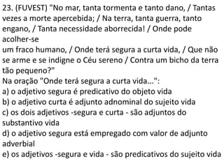23. (FUVEST) "No mar, tanta tormenta e tanto dano, / Tantas
vezes a morte apercebida; / Na terra, tanta guerra, tanto
engano, / Tanta necessidade aborrecida! / Onde pode
acolher-se
um fraco humano, / Onde terá segura a curta vida, / Que não
se arme e se indigne o Céu sereno / Contra um bicho da terra
tão pequeno?"
Na oração "Onde terá segura a curta vida...":
a) o adjetivo segura é predicativo do objeto vida
b) o adjetivo curta é adjunto adnominal do sujeito vida
c) os dois adjetivos -segura e curta - são adjuntos do
substantivo vida
d) o adjetivo segura está empregado com valor de adjunto
adverbial
e) os adjetivos -segura e vida - são predicativos do sujeito vida
 