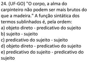 24. (UF-GO) "O corpo, a alma do
carpinteiro não podem ser mais brutos do
que a madeira." A função sintática dos
termos sublinhados é, pela ordem:
a) objeto direto - predicativo do sujeito
b) sujeito - sujeito
c) predicativo do sujeito - sujeito
d) objeto direto - predicativo do sujeito
e) predicativo do sujeito - predicativo do
sujeito
 