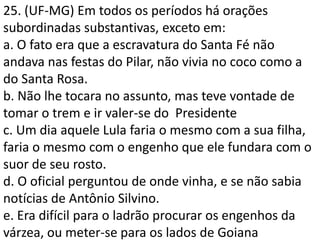 25. (UF-MG) Em todos os períodos há orações
subordinadas substantivas, exceto em:
a. O fato era que a escravatura do Santa Fé não
andava nas festas do Pilar, não vivia no coco como a
do Santa Rosa.
b. Não lhe tocara no assunto, mas teve vontade de
tomar o trem e ir valer-se do Presidente
c. Um dia aquele Lula faria o mesmo com a sua filha,
faria o mesmo com o engenho que ele fundara com o
suor de seu rosto.
d. O oficial perguntou de onde vinha, e se não sabia
notícias de Antônio Silvino.
e. Era difícil para o ladrão procurar os engenhos da
várzea, ou meter-se para os lados de Goiana
 