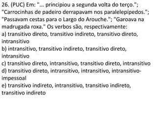 26. (PUC) Em: "... principiou a segunda volta do terço.";
"Carrocinhas de padeiro derrapavam nos paralelepípedos.";
"Passavam cestas para o Largo do Arouche."; "Garoava na
madrugada roxa." Os verbos são, respectivamente:
a) transitivo direto, transitivo indireto, transitivo direto,
intransitivo
b) intransitivo, transitivo indireto, transitivo direto,
intransitivo
c) transitivo direto, intransitivo, transitivo direto, intransitivo
d) transitivo direto, intransitivo, intransitivo, intransitivo-
impessoal
e) transitivo indireto, intransitivo, transitivo indireto,
transitivo indireto
 