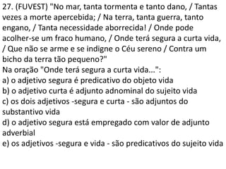 27. (FUVEST) "No mar, tanta tormenta e tanto dano, / Tantas
vezes a morte apercebida; / Na terra, tanta guerra, tanto
engano, / Tanta necessidade aborrecida! / Onde pode
acolher-se um fraco humano, / Onde terá segura a curta vida,
/ Que não se arme e se indigne o Céu sereno / Contra um
bicho da terra tão pequeno?"
Na oração "Onde terá segura a curta vida...":
a) o adjetivo segura é predicativo do objeto vida
b) o adjetivo curta é adjunto adnominal do sujeito vida
c) os dois adjetivos -segura e curta - são adjuntos do
substantivo vida
d) o adjetivo segura está empregado com valor de adjunto
adverbial
e) os adjetivos -segura e vida - são predicativos do sujeito vida
 