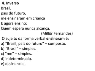 4. Inverso
Brasil,
país do futuro,
me ensinaram em criança
E agora ensino:
Quem espera nunca alcança.
                         (Millôr Fernandes)
 O sujeito da forma verbal ensinaram é:
a) “Brasil, país do futuro” – composto.
b) “Brasil” – simples.
c) “me” – simples.
d) indeterminado.
e) desinencial.
 