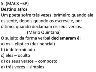 5. (MACK –SP)
Destino atroz
Um poeta sofre três vezes: primeiro quando ele
os sente, depois quando os escreve e, por
último, quando declamam os seus versos.
               (Mário Quintana)
O sujeito da forma verbal declamaram é:
a) os – elíptico (desinencial)
b) indeterminado
c) eles – oculto
d) os seus versos – composto
e) três vezes – simples
 