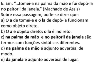6. Em: “...tomei-a na palma da mão e fui depô-la
no peitoril da janela.” (Machado de Assis)
Sobre essa passagem, pode-se dizer que:
a) O a de tomei-a e o la de depô-la funcionam
como objeto direto.
b) O a é objeto direto; o la é indireto.
c) na palma da mão e no peitoril da janela são
termos com funções sintáticas diferentes.
d) na palma da mão é adjunto adverbial de
modo.
e) da janela é adjunto adverbial de lugar.
 