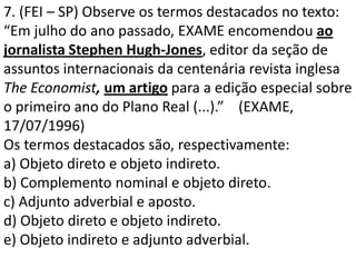 7. (FEI – SP) Observe os termos destacados no texto:
“Em julho do ano passado, EXAME encomendou ao
jornalista Stephen Hugh-Jones, editor da seção de
assuntos internacionais da centenária revista inglesa
The Economist, um artigo para a edição especial sobre
o primeiro ano do Plano Real (...).” (EXAME,
17/07/1996)
Os termos destacados são, respectivamente:
a) Objeto direto e objeto indireto.
b) Complemento nominal e objeto direto.
c) Adjunto adverbial e aposto.
d) Objeto direto e objeto indireto.
e) Objeto indireto e adjunto adverbial.
 