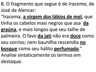 8. O fragmento que segue é de Iracema, de
José de Alencar:
“Iracema, a virgem dos lábios de mel, que
tinha os cabelos mais negros que asa da
graúna, e mais longos que seu talhe de
palmeira. O favo da jati não era doce como
seu sorriso; nem baunilha rescendia no
bosque como seu hálito perfumado.”
Analise sintaticamente os termos em
destaque.
 