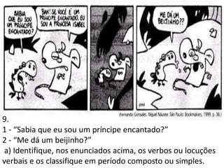 9.
1 - “Sabia que eu sou um príncipe encantado?”
2 - “Me dá um beijinho?”
 a) Identifique, nos enunciados acima, os verbos ou locuções
verbais e os classifique em período composto ou simples.
 
