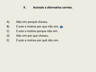9.

A)
B)
C)
D)
E)

Assinale a alternativa correta.

Não vim porquê choveu.
É este o motivo por que não vim.
É este o motivo porque não vim.
Não vim por que choveu.
É este o motivo por quê não vim.

 