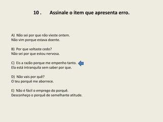 10 .

Assinale o item que apresenta erro.

A) Não sei por que não vieste ontem.
Não vim porque estava doente.
B) Por que voltaste cedo?
Não sei por que estou nervosa.
C) Eis a razão porque me empenho tanto.
Ela está intranquila sem saber por que.
D) Não vais por quê?
O teu porquê me aborrece.
E) Não é fácil o emprego do porquê.
Desconheço o porquê de semelhante atitude.

 