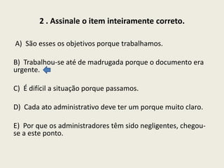 2 . Assinale o item inteiramente correto.
A) São esses os objetivos porque trabalhamos.
B) Trabalhou-se até de madrugada porque o documento era
urgente.
C) É difícil a situação porque passamos.
D) Cada ato administrativo deve ter um porque muito claro.
E) Por que os administradores têm sido negligentes, chegouse a este ponto.

 