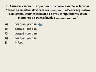 3 . Assinale a sequência que preenche corretamente as lacunas.
“Todos os cidadãos devem saber ................. o Poder Legislativo
está assim. Estamos instalando novos computadores, é um
momento de transição, eis o ....................... “
A)
B)
C)
D)
E)

por que - porquê;
porque - por quê;
porquê - por que;
por que - porque.
N.R.A.

 