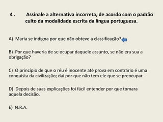 4.

Assinale a alternativa incorreta, de acordo com o padrão
culto da modalidade escrita da língua portuguesa.

A) Maria se indigna por que não obteve a classificação?
B) Por que haveria de se ocupar daquele assunto, se não era sua a
obrigação?
C) O princípio de que o réu é inocente até prova em contrário é uma
conquista da civilização; daí por que não tem ele que se preocupar.
D) Depois de suas explicações foi fácil entender por que tomara
aquela decisão.
E) N.R.A.

 
