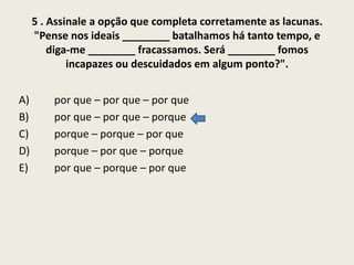 5 . Assinale a opção que completa corretamente as lacunas.
"Pense nos ideais ________ batalhamos há tanto tempo, e
diga-me ________ fracassamos. Será ________ fomos
incapazes ou descuidados em algum ponto?".
A)
B)
C)
D)
E)

por que – por que – por que
por que – por que – porque
porque – porque – por que
porque – por que – porque
por que – porque – por que

 