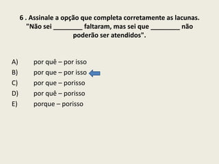 6 . Assinale a opção que completa corretamente as lacunas.
"Não sei ________ faltaram, mas sei que ________ não
poderão ser atendidos".

A)
B)
C)
D)
E)

por quê – por isso
por que – por isso
por que – porisso
por quê – porisso
porque – porisso

 