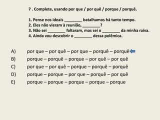 7 . Complete, usando por que / por quê / porque / porquê.
1. Pense nos ideais ________ batalhamos há tanto tempo.
2. Eles não vieram à reunião, ________?
3. Não sei ________ faltaram, mas sei o ________ da minha raiva.
4. Ainda vou descobrir o ________ dessa polêmica.

A)
B)
C)
D)
E)

por que – por quê – por que – porquê – porquê
porque – porquê – porque – por quê – por quê
por que – por quê – porque – porquê – porquê
porque – porque – por que – porquê – por quê
porque – porque – porque – porque – porque

 