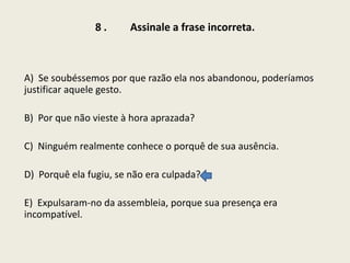 8.

Assinale a frase incorreta.

A) Se soubéssemos por que razão ela nos abandonou, poderíamos
justificar aquele gesto.

B) Por que não vieste à hora aprazada?
C) Ninguém realmente conhece o porquê de sua ausência.

D) Porquê ela fugiu, se não era culpada?
E) Expulsaram-no da assembleia, porque sua presença era
incompatível.

 