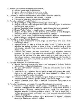 5. Analisar o controle de versões (Arquivo-Versões)
       a. Salvar a versão atual do documento
       b. Alterar o documento e salvar uma nova versão
       c. Depois abrir os documentos das versões salvas
6. Localizar ou substituir informações no texto (Editar-Localizar e substituir)
       a. Informe alguma palavra do texto para ser localizada.
       b. Informe uma palavra do texto para ser substituída
7. Formatar a página (Formatar-Página)
       a. Na guia “Página” configurar o formato do papel e as margens.
       b. Na guia “Plano de fundo” configurar a cor para o fundo da página ou incluir uma
          imagem como pano de fundo.
       c. Na guia “Cabeçalho” ativar o cabeçalho marcando a opção “Ativar cabeçalho”.
       d. Na guia “Rodapé” ativar o rodapé marcando a opção “Ativar rodapé”.
       e. Na guia “Bordas” defina o estilo de borda que delimitará o texto da página.
          (disposição, estilo e cor) (posição e cor do estilo de sombra)
       f. Na guia “Coluna” defina a quantidade de colunas para a página, o espaçamento
          entre as colunas e o tipo de linha separadora entre as colunas
8. Formatar as fontes (Formatar-Caractere)
       a. Na guia “Fontes” selecionar a fonte, o tipo e o tamanho da fonte para o texto
          todo e clique em Ok
       b. Selecione parte do texto e acesse as guias “Fonte” e “Efeitos de fonte”
          selecione as opções de efeito e altere a fonte, e verifique como o texto
          selecionado é alterado. Faça esse procedimento algumas vezes analisando os
          efeitos na fonte.
       c. Selecione uma palavra, uma frase ou um texto, na guia “Hyperlink” selecione
          uma URL (no botão Procurar selecione um arquivo para monta o hiperlink) e
          clique em Ok. Verifique que texto selecionado ficou sublinhado e em cor
          diferente. Ao colocar o mouse sobre o texto, este indicará que este hyperlink ira
          direcioná-lo para outro documento ao clicar no botão CTRL e no botão
          esquerdo do mouse.
9. Formatar parágrafos (Formatar-Parágrafo)
       a. Na guia “Recuos e espaçamento” selecione o espaçamento de linhas do texto
          selecionado e verifique o texto alterado.
       b. Na guia “Alinhamento” selecione a opção de alinhamento para o texto
          selecionado.
       c. Selecione todo o 2º parágrafo, na guia “Fluxo do texto” marque a opção “Inserir”
          quebras, do tipo página e as opções “Não dividir parágrafo” e “Manter com o
          próximo parágrafo” e analise o resultado.
       d. Selecione a 1ª palavra do parágrafo, na guia “Capitulares” marque a opção
          “exibir capitulares” e informa quantas linhas a capitular vai atingir.
       e. Na guia “Plano de fundo” defina o plano de fundo para o parágrafo (cor ou
          figura).
10. Formatar marcadores e numeração (Formatar-Marcadores e numerações)
       a. Selecione o texto “Objetivo Geral”, acesse marcadores e numerações e
          selecione uma opção da aba “Estrutura de tópicos” e clique em Ok. Coloque o
          cursor no início do texto “Objetivos Específicos”, clique com botão direito e
          selecione a opção “Continuar numeração anterior”. Dê Enter e depois TAB e
          verifique que a numeração continua em outro nível para que sejam adicionados
          subitens do parágrafo.
       b. Selecione algumas linhas e acesse a guia “Marcadores” ou “Figuras”, selecione
          uma opção e verifique o marcador inserido
 
