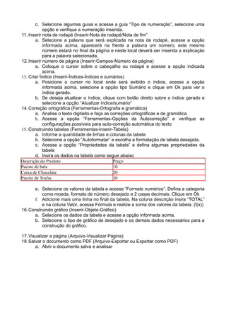 c. Selecione algumas guias e acesse a guia “Tipo de numeração”, selecione uma
            opção e verifique a numeração inserida.
11. Inserir nota de rodapé (Inserir-Nota de rodapé/Nota de fim”
       a. Selecione a palavra que será explicada na nota de rodapé, acesse a opção
            informada acima, aparecerá na frente a palavra um número, este mesmo
            número estará no final da página e neste local deverá ser inserida a explicação
            para a palavra selecionada.
12. Inserir número de página (Inserir-Campos-Número da página)
       a. Coloque o cursor sobre o cabeçalho ou rodapé e acesse a opção indicada
            acima.
13. Criar Índice (Inserir-Índices-Índices e sumários)
       a. Posicione o cursor no local onde será exibido o índice, acesse a opção
            informada acima, selecione a opção tipo Sumário e clique em Ok para ver o
            índice gerado.
       b. Se deseja atualizar o índice, clique com botão direito sobre o índice gerado e
            selecione a opção “Atualizar índice/sumário”
14. Correção ortográfica (Ferramentas-Ortografia e gramática)
       a. Analise o texto digitado e faça as correções ortográficas e de gramática
       b. Acesse a opção “Ferramentas-Opções da Autocorreção” e verifique as
            configurações possíveis para auto-correção automática do texto
15. Construindo tabelas (Ferramentas-Inserir-Tabela)
       a. Informe a quantidade de linhas e colunas da tabela
       b. Selecione a opção “Autoformatar” e escolha a formatação de tabela desejada.
       c. Acesse a opção “Propriedades da tabela” e defina algumas propriedades da
            tabela
       d. Insira os dados na tabela como segue abaixo
Descrição do Produto                           Preço
Pacote de bala                                 10
Caixa de Chocolate                             20
Pacote de Trufas                               30

      e. Selecione os valores da tabela e acesse “Formato numérico”. Defina a categoria
          como moeda, formato de número desejado e 2 casas decimais. Clique em Ok
      f. Adicione mais uma linha no final da tabela, Na coluna descrição insira “TOTAL”
          e na coluna Valor, acesse Fórmula e realize a soma dos valores da tabela. (f(x))
16. Construindo gráfico (Inserir-Objeto-Gráfico)
      a. Selecione os dados da tabela e acesse a opção informada acima.
      b. Selecione o tipo de gráfico de desejado e os demais dados necessários para a
          construção do gráfico.

17. Visualizar a página (Arquivo-Visualizar Página)
18. Salvar o documento como PDF (Arquivo-Exportar ou Exportar como PDF)
       a. Abrir o documento salva e analisar
 