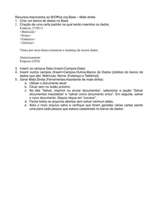 Recursos Associados ao BrOffice.org Base – Mala direta
1. Criar um banco de dados no Base
2. Criação de uma carta padrão na qual serão inseridos os dados.
   Estância, 27/05/11
   <Matricula>
   <Nome>
   <Endereco>
   <Telefone>

   Vimos por meio desta comunicar a mudança de nossos dados.

   Atenciosamente
   Empresa LTDA

3. Inserir os campos Data (Inserir-Campos-Data)
4. Inserir outros campos (Inserir-Campos-Outros-Banco de Dados [obtidos do banco de
   dados que são: Matrícula, Nome, Endereço e Telefone])
5. Gerar Mala Direta (Ferramentas-Assistente de mala direta)
      a. Utilizar o documento atual
      b. Clicar sem no botão próximo
      c. Na tela “Salvar, imprimir ou enviar documentos”, selecionar a opção “Salvar
           documentos mesclados” e “salvar como documento único”. Em seguida, salvar
           o novo documento. Depois clique em “concluir”.
      d. Feche todos os arquivos abertos sem salvar nenhum deles.
      e. Abra o novo arquivo salvo e verifique que foram geradas várias cartas sendo
           uma para cada pessoa que estava cadastrada no banco de dados.
 