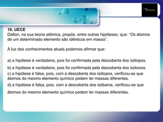 10. UECE
Dalton, na sua teoria atômica, propôs, entre outras hipóteses, que: “Os átomos
de um determinado elemento são idênticos em massa”.
À luz dos conhecimentos atuais podemos afirmar que:
a) a hipótese é verdadeira, pois foi confirmada pela descoberta dos isótopos.
b) a hipótese é verdadeira, pois foi confirmada pela descoberta dos isótonos.
c) a hipótese é falsa, pois, com a descoberta dos isótopos, verificou-se que
átomos do mesmo elemento químico podem ter massas diferentes.
d) a hipótese é falsa, pois, com a descoberta dos isóbaros, verificou-se que
átomos do mesmo elemento químico podem ter massas diferentes.
 