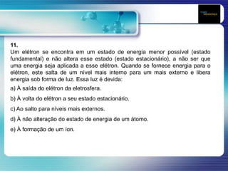 11.
Um elétron se encontra em um estado de energia menor possível (estado
fundamental) e não altera esse estado (estado estacionário), a não ser que
uma energia seja aplicada a esse elétron. Quando se fornece energia para o
elétron, este salta de um nível mais interno para um mais externo e libera
energia sob forma de luz. Essa luz é devida:
a) À saída do elétron da eletrosfera.
b) À volta do elétron a seu estado estacionário.
c) Ao salto para níveis mais externos.
d) À não alteração do estado de energia de um átomo.
e) À formação de um íon.
 