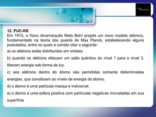 12. PUC-RS
Em 1913, o físico dinamarquês Niels Bohr propôs um novo modelo atômico,
fundamentado na teoria dos quanta de Max Planck, estabelecendo alguns
postulados, entre os quais é correto citar o seguinte:
a) os elétrons estão distribuídos em orbitais.
b) quando os elétrons efetuam um salto quântico do nível 1 para o nível 3,
liberam energia sob forma de luz.
c) aos elétrons dentro do átomo são permitidas somente determinadas
energias, que constituem os níveis de energia do átomo.
d) o átomo é uma partícula maciça e indivisível.
e) o átomo é uma esfera positiva com partículas negativas incrustadas em sua
superfície
 