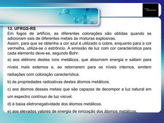 13. UFRGS-RS
Em fogos de artifício, as diferentes colorações são obtidas quando se
adicionam sais de diferentes metais às misturas explosivas.
Assim, para que se obtenha a cor azul é utilizado o cobre, enquanto para a cor
vermelha, utiliza-se o estrôncio. A emissão de luz com cor característica para
cada elemento deve-se, segundo Bohr:
a) aos elétrons destes íons metálicos, que absorvem energia e saltam para
níveis mais externos e, ao retornarem para os níveis internos, emitem
radiações com coloração característica.
b) às propriedades radioativas destes átomos metálicos.
c) aos átomos desses metais que são capazes de decompor a luz natural em
um espectro contínuo de luz visível.
d) à baixa eletronegatividade dos átomos metálicos.
e) aos elevados valores de energia de ionização dos átomos metálicos.
 