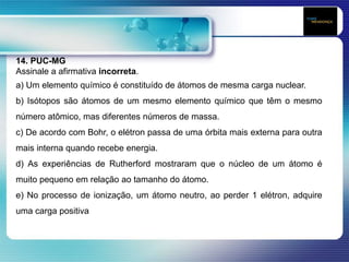14. PUC-MG
Assinale a afirmativa incorreta.
a) Um elemento químico é constituído de átomos de mesma carga nuclear.
b) Isótopos são átomos de um mesmo elemento químico que têm o mesmo
número atômico, mas diferentes números de massa.
c) De acordo com Bohr, o elétron passa de uma órbita mais externa para outra
mais interna quando recebe energia.
d) As experiências de Rutherford mostraram que o núcleo de um átomo é
muito pequeno em relação ao tamanho do átomo.
e) No processo de ionização, um átomo neutro, ao perder 1 elétron, adquire
uma carga positiva
 