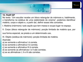 15. FAAP-SP
No texto: “Um escultor recebe um bloco retangular de mármore e, habilmente,
o transforma na estátua de uma celebridade do cinema”, podemos identificar
matéria, corpo e objeto e, a partir daí, definir esses três conceitos.
I. Matéria (mármore): tudo aquilo que tem massa e ocupa lugar no espaço.
II. Corpo (bloco retangular de mármore): porção limitada de matéria que, por
sua forma especial, se presta a um determinado uso.
III. Objeto (estátua de mármore): porção limitada de matéria.
Assinale:
a) se somente a afirmativa I é correta.
b) se somente a afirmativa II é correta.
c) se somente a afirmativa III é correta.
d) se somente as afirmativas I e II são corretas.
e) se as afirmativas I, II e III são corretas.
 