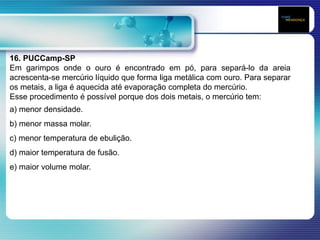 16. PUCCamp-SP
Em garimpos onde o ouro é encontrado em pó, para separá-lo da areia
acrescenta-se mercúrio líquido que forma liga metálica com ouro. Para separar
os metais, a liga é aquecida até evaporação completa do mercúrio.
Esse procedimento é possível porque dos dois metais, o mercúrio tem:
a) menor densidade.
b) menor massa molar.
c) menor temperatura de ebulição.
d) maior temperatura de fusão.
e) maior volume molar.
 