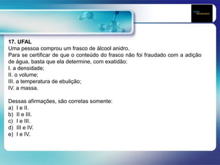 17. UFAL
Uma pessoa comprou um frasco de álcool anidro.
Para se certificar de que o conteúdo do frasco não foi fraudado com a adição
de água, basta que ela determine, com exatidão:
I. a densidade;
II. o volume;
III. a temperatura de ebulição;
IV. a massa.
Dessas afirmações, são corretas somente:
a) I e II.
b) II e III.
c) I e III.
d) III e IV.
e) I e IV.
 
