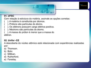 01. UFSC
Com relação à estrutura da matéria, assinale as opções corretas:
( ). A matéria é constituída por átomos.
( ). Prótons são partículas do átomo.
( ). Os elétrons possuem carga elétrica positiva.
( ). Nêutrons são partículas do átomo.
( ). A massa do próton é menor que a massa do
elétron.
02. Unifor -CE
A descoberta do núcleo atômico está relacionada com experiências realizadas
por:
a) Thomson.
b) Bohr.
c) Millikan.
d) Rutherford.
e) Faraday.
 