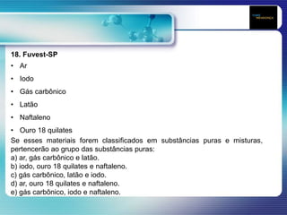 18. Fuvest-SP
• Ar
• Iodo
• Gás carbônico
• Latão
• Naftaleno
• Ouro 18 quilates
Se esses materiais forem classificados em substâncias puras e misturas,
pertencerão ao grupo das substâncias puras:
a) ar, gás carbônico e latão.
b) iodo, ouro 18 quilates e naftaleno.
c) gás carbônico, latão e iodo.
d) ar, ouro 18 quilates e naftaleno.
e) gás carbônico, iodo e naftaleno.
 