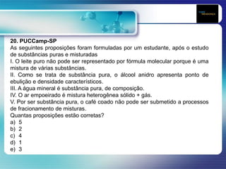 20. PUCCamp-SP
As seguintes proposições foram formuladas por um estudante, após o estudo
de substâncias puras e misturadas
I. O leite puro não pode ser representado por fórmula molecular porque é uma
mistura de várias substâncias.
II. Como se trata de substância pura, o álcool anidro apresenta ponto de
ebulição e densidade característicos.
III. A água mineral é substância pura, de composição.
IV. O ar empoeirado é mistura heterogênea sólido + gás.
V. Por ser substância pura, o café coado não pode ser submetido a processos
de fracionamento de misturas.
Quantas proposições estão corretas?
a) 5
b) 2
c) 4
d) 1
e) 3
 