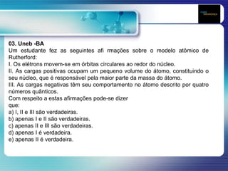03. Uneb -BA
Um estudante fez as seguintes afi rmações sobre o modelo atômico de
Rutherford:
I. Os elétrons movem-se em órbitas circulares ao redor do núcleo.
II. As cargas positivas ocupam um pequeno volume do átomo, constituindo o
seu núcleo, que é responsável pela maior parte da massa do átomo.
III. As cargas negativas têm seu comportamento no átomo descrito por quatro
números quânticos.
Com respeito a estas afirmações pode-se dizer
que:
a) I, II e III são verdadeiras.
b) apenas I e II são verdadeiras.
c) apenas II e III são verdadeiras.
d) apenas I é verdadeira.
e) apenas II é verdadeira.
 