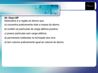 04. Osec-SP
Eletrosfera é a região do átomo que:
a) concentra praticamente toda a massa do átomo.
b) contém as partículas de carga elétrica positiva.
c) possui partículas sem carga elétrica.
d) permanece inalterada na formação dos íons.
e) tem volume praticamente igual ao volume do átomo.
 