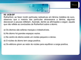 05. UCB-DF
Rutherford, ao fazer incidir partículas radioativas em lâmina metálica de ouro,
observou que a maioria das partículas atravessava a lâmina, algumas
desviavam e poucas refletiam. Assinale, dentre as afirmações a seguir, aquela
que não reflete as conclusões de Rutherford sobre o átomo.
a) Os átomos são esferas maciças e indestrutíveis.
b) No átomo há grandes espaços vazios.
c) No centro do átomo existe um núcleo pequeno e denso.
d) O núcleo do átomo tem carga positiva.
e) Os elétrons giram ao redor do núcleo para equilibrar a carga positiva.
 