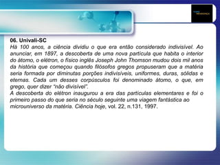 06. Univali-SC
Há 100 anos, a ciência dividiu o que era então considerado indivisível. Ao
anunciar, em 1897, a descoberta de uma nova partícula que habita o interior
do átomo, o elétron, o físico inglês Joseph John Thomson mudou dois mil anos
da história que começou quando filósofos gregos propuseram que a matéria
seria formada por diminutas porções indivisíveis, uniformes, duras, sólidas e
eternas. Cada um desses corpúsculos foi denominado átomo, o que, em
grego, quer dizer “não divisível”.
A descoberta do elétron inaugurou a era das partículas elementares e foi o
primeiro passo do que seria no século seguinte uma viagem fantástica ao
microuniverso da matéria. Ciência hoje, vol. 22, n.131, 1997.
 