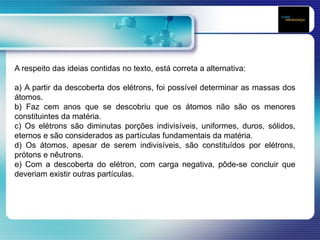 A respeito das ideias contidas no texto, está correta a alternativa:
a) A partir da descoberta dos elétrons, foi possível determinar as massas dos
átomos.
b) Faz cem anos que se descobriu que os átomos não são os menores
constituintes da matéria.
c) Os elétrons são diminutas porções indivisíveis, uniformes, duros, sólidos,
eternos e são considerados as partículas fundamentais da matéria.
d) Os átomos, apesar de serem indivisíveis, são constituídos por elétrons,
prótons e nêutrons.
e) Com a descoberta do elétron, com carga negativa, pôde-se concluir que
deveriam existir outras partículas.
 