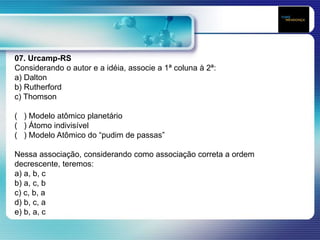 07. Urcamp-RS
Considerando o autor e a idéia, associe a 1ª coluna à 2ª:
a) Dalton
b) Rutherford
c) Thomson
( ) Modelo atômico planetário
( ) Átomo indivisível
( ) Modelo Atômico do “pudim de passas”
Nessa associação, considerando como associação correta a ordem
decrescente, teremos:
a) a, b, c
b) a, c, b
c) c, b, a
d) b, c, a
e) b, a, c
 