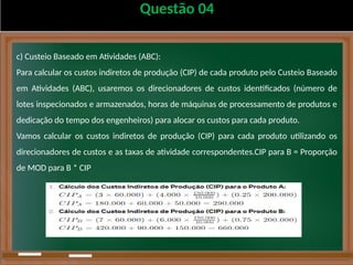 Questão 04
c) Custeio Baseado em Atividades (ABC):
Para calcular os custos indiretos de produção (CIP) de cada produto pelo Custeio Baseado
em Atividades (ABC), usaremos os direcionadores de custos identificados (número de
lotes inspecionados e armazenados, horas de máquinas de processamento de produtos e
dedicação do tempo dos engenheiros) para alocar os custos para cada produto.
Vamos calcular os custos indiretos de produção (CIP) para cada produto utilizando os
direcionadores de custos e as taxas de atividade correspondentes.CIP para B = Proporção
de MOD para B * CIP
 